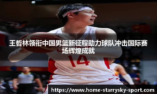 王哲林领衔中国男篮新征程助力球队冲击国际赛场辉煌成就