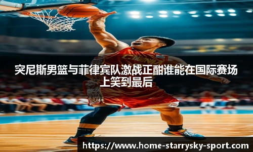 突尼斯男篮与菲律宾队激战正酣谁能在国际赛场上笑到最后